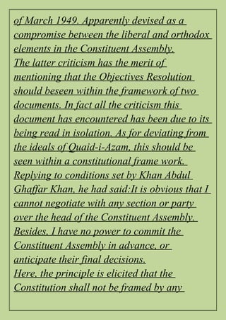 of March 1949. Apparently devised as a
compromise between the liberal and orthodox
elements in the Constituent Assembly.
The latter criticism has the merit of
mentioning that the Objectives Resolution
should beseen within the framework of two
documents. In fact all the criticism this
document has encountered has been due to its
being read in isolation. As for deviating from
the ideals of Quaid-i-Azam, this should be
seen within a constitutional frame work.
Replying to conditions set by Khan Abdul
Ghaffar Khan, he had said:It is obvious that I
cannot negotiate with any section or party
over the head of the Constituent Assembly.
Besides, I have no power to commit the
Constituent Assembly in advance, or
anticipate their final decisions.
Here, the principle is elicited that the
Constitution shall not be framed by any
 
