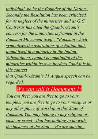 individual, be he the Founder of the Nation.
Secondly the Resolution has been criticized
for its neglect of the minorities and as G.C.
Contreras has cited the Quaid-i-Azam’s
concern for the minorities is framed in the
Pakistan Movement itself : “Pakistan which
symbolizes the aspirations of a Nation that
found itself in a minority in the Indian
Subcontinent, cannot be unmindful of the
minorities within its own borders.”and it is in
this context
that Quaid-i-Azam’s 11 August speech can be
regarded.
We can call it Document 1:
You are free; you are free to go to your
temples, you are free to go to your mosques or
any other place of worship in this State of
Pakistan. You may belong to any religion or
caste or creed—that has nothing to do with
the business of the State....We are starting
 