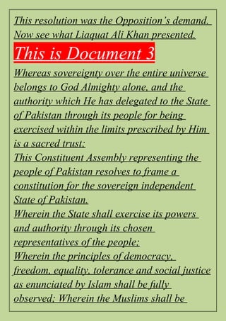 This resolution was the Opposition’s demand.
Now see what Liaquat Ali Khan presented.
This is Document 3
Whereas sovereignty over the entire universe
belongs to God Almighty alone, and the
authority which He has delegated to the State
of Pakistan through its people for being
exercised within the limits prescribed by Him
is a sacred trust;
This Constituent Assembly representing the
people of Pakistan resolves to frame a
constitution for the sovereign independent
State of Pakistan.
Wherein the State shall exercise its powers
and authority through its chosen
representatives of the people;
Wherein the principles of democracy,
freedom, equality, tolerance and social justice
as enunciated by Islam shall be fully
observed; Wherein the Muslims shall be
 