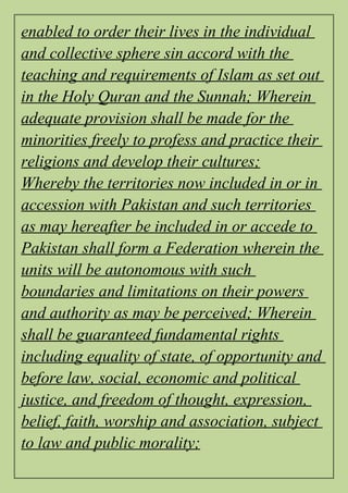 enabled to order their lives in the individual
and collective sphere sin accord with the
teaching and requirements of Islam as set out
in the Holy Quran and the Sunnah; Wherein
adequate provision shall be made for the
minorities freely to profess and practice their
religions and develop their cultures;
Whereby the territories now included in or in
accession with Pakistan and such territories
as may hereafter be included in or accede to
Pakistan shall form a Federation wherein the
units will be autonomous with such
boundaries and limitations on their powers
and authority as may be perceived; Wherein
shall be guaranteed fundamental rights
including equality of state, of opportunity and
before law, social, economic and political
justice, and freedom of thought, expression,
belief, faith, worship and association, subject
to law and public morality;
 
