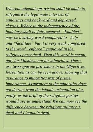 Wherein adequate provision shall be made to
safeguard the legitimate interests of
minorities and backward and depressed
classes; Where in the independence of the
judiciary shall be fully secured. “Enabled”
may be a strong word compared to “help”
and “facilitate” but it is very weak compared
to the word “enforce” employed in the
religious party draft. Then this word is meant
only for Muslims, not for minorities. There
are two separate provisions in the Objectives
Resolution as can be seen above, showing that
assurance to minorities was of prime
importance. Assurances to the minorities does
not detract from the Islamic orientation of a
polity, as the draft of the religious parties
would have us understand We can now see the
difference between the religious alliance’s
draft and Liaquat’s draft.
 