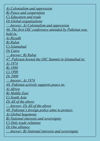 A) Colonialism and oppression
B) Peace and cooperation
C) Education and trade
D) Global organizations
✅ Answer: A) Colonialism and oppression
46. The first OIC conference attended by Pakistan was
held in:
A) Riyadh
B) Rabat
C) Islamabad
D) Cairo
✅ Answer: B) Rabat
47. Pakistan hosted the OIC Summit in Islamabad in:
A) 1974
B) 1980
C) 1990
D) 2000
✅ Answer: A) 1974
48. Pakistan actively supports peace in:
A) Africa
B) Middle East
C) South Asia
D) All of the above
✅ Answer: D) All of the above
49. Pakistan’s foreign policy aims to protect:
A) Global hegemony
B) National interests and sovereignty
C) Only trade relations
D) One alliance
✅ Answer: B) National interests and sovereignty
 