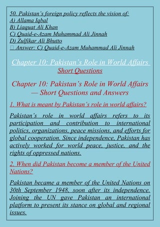 50. Pakistan’s foreign policy reflects the vision of:
A) Allama Iqbal
B) Liaquat Ali Khan
C) Quaid-e-Azam Muhammad Ali Jinnah
D) Zulfikar Ali Bhutto
✅ Answer: C) Quaid-e-Azam Muhammad Ali Jinnah
Chapter 10: Pakistan’s Role in World Affairs
Short Questions
Chapter 10: Pakistan’s Role in World Affairs
— Short Questions and Answers
1. What is meant by Pakistan’s role in world affairs?
Pakistan’s role in world affairs refers to its
participation and contribution to international
politics, organizations, peace missions, and efforts for
global cooperation. Since independence, Pakistan has
actively worked for world peace, justice, and the
rights of oppressed nations.
2. When did Pakistan become a member of the United
Nations?
Pakistan became a member of the United Nations on
30th September 1948, soon after its independence.
Joining the UN gave Pakistan an international
platform to present its stance on global and regional
issues.
 