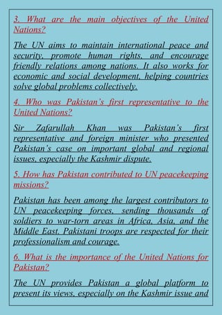 3. What are the main objectives of the United
Nations?
The UN aims to maintain international peace and
security, promote human rights, and encourage
friendly relations among nations. It also works for
economic and social development, helping countries
solve global problems collectively.
4. Who was Pakistan’s first representative to the
United Nations?
Sir Zafarullah Khan was Pakistan’s first
representative and foreign minister who presented
Pakistan’s case on important global and regional
issues, especially the Kashmir dispute.
5. How has Pakistan contributed to UN peacekeeping
missions?
Pakistan has been among the largest contributors to
UN peacekeeping forces, sending thousands of
soldiers to war-torn areas in Africa, Asia, and the
Middle East. Pakistani troops are respected for their
professionalism and courage.
6. What is the importance of the United Nations for
Pakistan?
The UN provides Pakistan a global platform to
present its views, especially on the Kashmir issue and
 