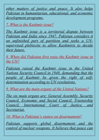 other matters of justice and peace. It also helps
Pakistan in humanitarian, educational, and economic
development programs.
7. What is the Kashmir issue?
The Kashmir issue is a territorial dispute between
Pakistan and India since 1947. Pakistan considers it
an unfinished part of partition and seeks a UN-
supervised plebiscite to allow Kashmiris to decide
their future.
8. When did Pakistan first raise the Kashmir issue in
the UN?
Pakistan raised the Kashmir issue in the United
Nations Security Council in 1948, demanding that the
people of Kashmir be given the right of self-
determination according to UN resolutions.
9. What are the main organs of the United Nations?
The six main organs are: General Assembly, Security
Council, Economic and Social Council, Trusteeship
Council, International Court of Justice, and
Secretariat.
10. What is Pakistan’s stance on disarmament?
Pakistan supports global disarmament and the
control of nuclear weapons. It believes that peace can
 