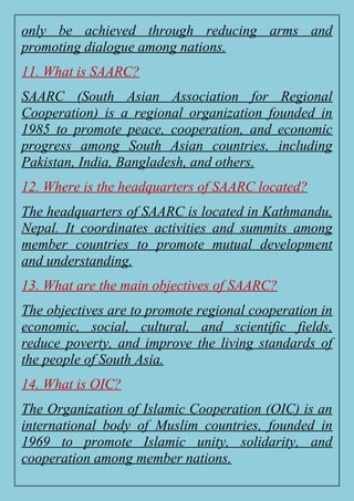 only be achieved through reducing arms and
promoting dialogue among nations.
11. What is SAARC?
SAARC (South Asian Association for Regional
Cooperation) is a regional organization founded in
1985 to promote peace, cooperation, and economic
progress among South Asian countries, including
Pakistan, India, Bangladesh, and others.
12. Where is the headquarters of SAARC located?
The headquarters of SAARC is located in Kathmandu,
Nepal. It coordinates activities and summits among
member countries to promote mutual development
and understanding.
13. What are the main objectives of SAARC?
The objectives are to promote regional cooperation in
economic, social, cultural, and scientific fields,
reduce poverty, and improve the living standards of
the people of South Asia.
14. What is OIC?
The Organization of Islamic Cooperation (OIC) is an
international body of Muslim countries, founded in
1969 to promote Islamic unity, solidarity, and
cooperation among member nations.
 