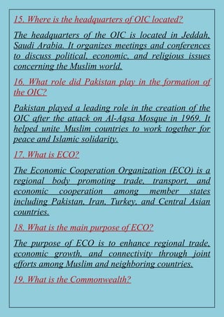 15. Where is the headquarters of OIC located?
The headquarters of the OIC is located in Jeddah,
Saudi Arabia. It organizes meetings and conferences
to discuss political, economic, and religious issues
concerning the Muslim world.
16. What role did Pakistan play in the formation of
the OIC?
Pakistan played a leading role in the creation of the
OIC after the attack on Al-Aqsa Mosque in 1969. It
helped unite Muslim countries to work together for
peace and Islamic solidarity.
17. What is ECO?
The Economic Cooperation Organization (ECO) is a
regional body promoting trade, transport, and
economic cooperation among member states
including Pakistan, Iran, Turkey, and Central Asian
countries.
18. What is the main purpose of ECO?
The purpose of ECO is to enhance regional trade,
economic growth, and connectivity through joint
efforts among Muslim and neighboring countries.
19. What is the Commonwealth?
 