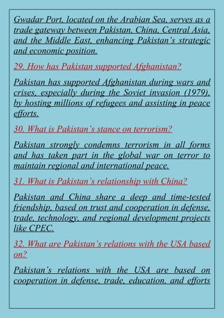 Gwadar Port, located on the Arabian Sea, serves as a
trade gateway between Pakistan, China, Central Asia,
and the Middle East, enhancing Pakistan’s strategic
and economic position.
29. How has Pakistan supported Afghanistan?
Pakistan has supported Afghanistan during wars and
crises, especially during the Soviet invasion (1979),
by hosting millions of refugees and assisting in peace
efforts.
30. What is Pakistan’s stance on terrorism?
Pakistan strongly condemns terrorism in all forms
and has taken part in the global war on terror to
maintain regional and international peace.
31. What is Pakistan’s relationship with China?
Pakistan and China share a deep and time-tested
friendship, based on trust and cooperation in defense,
trade, technology, and regional development projects
like CPEC.
32. What are Pakistan’s relations with the USA based
on?
Pakistan’s relations with the USA are based on
cooperation in defense, trade, education, and efforts
 