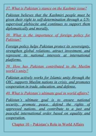 37. What is Pakistan’s stance on the Kashmir issue?
Pakistan believes that the Kashmiri people must be
given their right to self-determination through a UN-
supervised plebiscite and continues to support them
diplomatically and morally.
38. What is the importance of foreign policy for
Pakistan?
Foreign policy helps Pakistan protect its sovereignty,
strengthen global relations, attract investment, and
represent its national interests at international
platforms.
39. How has Pakistan contributed to the Muslim
world’s unity?
Pakistan actively works for Islamic unity through the
OIC, supports Muslim nations in crisis, and promotes
cooperation in trade, education, and defense.
40. What is Pakistan’s ultimate goal in world affairs?
Pakistan’s ultimate goal is to ensure national
security, promote peace, defend the rights of
oppressed nations, and contribute to a just and
peaceful international order based on equality and
cooperation.
Chapter 10 – Pakistan’s Role in World Affairs
 