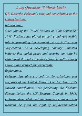 Long Questions (8 Marks Each)
Q1. Describe Pakistan’s role and contribution to the
United Nations.
Introduction:
Since joining the United Nations on 30th September
1948, Pakistan has played an active and responsible
role in promoting international peace, justice, and
cooperation. As a developing country, Pakistan
believes that global peace and security can only be
maintained through collective efforts, equality among
nations, and respect for sovereignty.
Explanation:
Pakistan has always stood by the principles and
purposes of the United Nations Charter. One of its
earliest contributions was presenting the Kashmir
dispute before the UN Security Council in 1948.
Pakistan demanded that the people of Jammu and
Kashmir be given the right of self-determination
 