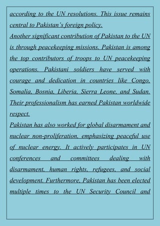 according to the UN resolutions. This issue remains
central to Pakistan’s foreign policy.
Another significant contribution of Pakistan to the UN
is through peacekeeping missions. Pakistan is among
the top contributors of troops to UN peacekeeping
operations. Pakistani soldiers have served with
courage and dedication in countries like Congo,
Somalia, Bosnia, Liberia, Sierra Leone, and Sudan.
Their professionalism has earned Pakistan worldwide
respect.
Pakistan has also worked for global disarmament and
nuclear non-proliferation, emphasizing peaceful use
of nuclear energy. It actively participates in UN
conferences and committees dealing with
disarmament, human rights, refugees, and social
development. Furthermore, Pakistan has been elected
multiple times to the UN Security Council and
 