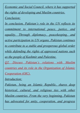 Economic and Social Council, where it has supported
the rights of developing and Muslim countries.
Conclusion:
In conclusion, Pakistan’s role in the UN reflects its
commitment to international peace, justice, and
equality. Through diplomacy, peacekeeping, and
active participation in UN organs, Pakistan continues
to contribute to a stable and prosperous global order
while defending the rights of oppressed nations such
as the people of Kashmir and Palestine.
Q2. Discuss Pakistan’s relations with Muslim
countries and its role in the Organization of Islamic
Cooperation (OIC).
Introduction:
Pakistan, being an Islamic Republic, shares deep
historical, cultural, and religious ties with other
Muslim countries. From the very beginning, Pakistan
has advocated for unity, cooperation, and progress
 