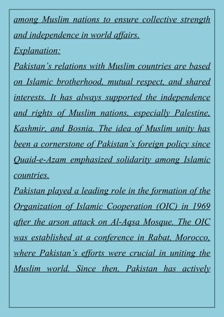 among Muslim nations to ensure collective strength
and independence in world affairs.
Explanation:
Pakistan’s relations with Muslim countries are based
on Islamic brotherhood, mutual respect, and shared
interests. It has always supported the independence
and rights of Muslim nations, especially Palestine,
Kashmir, and Bosnia. The idea of Muslim unity has
been a cornerstone of Pakistan’s foreign policy since
Quaid-e-Azam emphasized solidarity among Islamic
countries.
Pakistan played a leading role in the formation of the
Organization of Islamic Cooperation (OIC) in 1969
after the arson attack on Al-Aqsa Mosque. The OIC
was established at a conference in Rabat, Morocco,
where Pakistan’s efforts were crucial in uniting the
Muslim world. Since then, Pakistan has actively
 