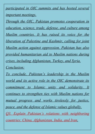 participated in OIC summits and has hosted several
important meetings.
Through the OIC, Pakistan promotes cooperation in
education, science, trade, defense, and culture among
Muslim countries. It has raised its voice for the
liberation of Palestine and Kashmir, calling for joint
Muslim action against oppression. Pakistan has also
provided humanitarian aid to Muslim nations during
crises, including Afghanistan, Turkey, and Syria.
Conclusion:
To conclude, Pakistan’s leadership in the Muslim
world and its active role in the OIC demonstrate its
commitment to Islamic unity and solidarity. It
continues to strengthen ties with Muslim nations for
mutual progress and works tirelessly for justice,
peace, and the defense of Islamic values globally.
Q3. Explain Pakistan’s relations with neighboring
countries: China, Afghanistan, India, and Iran.
 