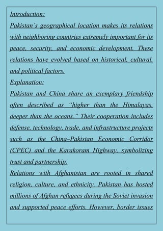 Introduction:
Pakistan’s geographical location makes its relations
with neighboring countries extremely important for its
peace, security, and economic development. These
relations have evolved based on historical, cultural,
and political factors.
Explanation:
Pakistan and China share an exemplary friendship
often described as “higher than the Himalayas,
deeper than the oceans.” Their cooperation includes
defense, technology, trade, and infrastructure projects
such as the China–Pakistan Economic Corridor
(CPEC) and the Karakoram Highway, symbolizing
trust and partnership.
Relations with Afghanistan are rooted in shared
religion, culture, and ethnicity. Pakistan has hosted
millions of Afghan refugees during the Soviet invasion
and supported peace efforts. However, border issues
 