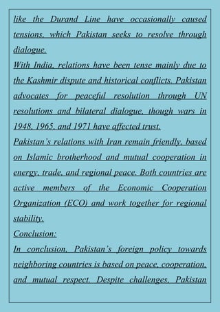 like the Durand Line have occasionally caused
tensions, which Pakistan seeks to resolve through
dialogue.
With India, relations have been tense mainly due to
the Kashmir dispute and historical conflicts. Pakistan
advocates for peaceful resolution through UN
resolutions and bilateral dialogue, though wars in
1948, 1965, and 1971 have affected trust.
Pakistan’s relations with Iran remain friendly, based
on Islamic brotherhood and mutual cooperation in
energy, trade, and regional peace. Both countries are
active members of the Economic Cooperation
Organization (ECO) and work together for regional
stability.
Conclusion:
In conclusion, Pakistan’s foreign policy towards
neighboring countries is based on peace, cooperation,
and mutual respect. Despite challenges, Pakistan
 