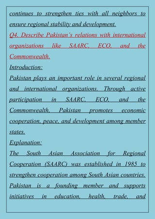 continues to strengthen ties with all neighbors to
ensure regional stability and development.
Q4. Describe Pakistan’s relations with international
organizations like SAARC, ECO, and the
Commonwealth.
Introduction:
Pakistan plays an important role in several regional
and international organizations. Through active
participation in SAARC, ECO, and the
Commonwealth, Pakistan promotes economic
cooperation, peace, and development among member
states.
Explanation:
The South Asian Association for Regional
Cooperation (SAARC) was established in 1985 to
strengthen cooperation among South Asian countries.
Pakistan is a founding member and supports
initiatives in education, health, trade, and
 
