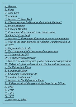 A) Geneva
B) Paris
C) New York
D) London
✅ Answer: C) New York
8. Who represents Pakistan in the United Nations?
A) Prime Minister
B) Foreign Minister
C) Permanent Representative or Ambassador
D) Chief of Army Staff
✅ Answer: C) Permanent Representative or Ambassador
9. What is the main purpose of Pakistan’s participation in
the UN?
A) To promote its trade
B) To strengthen global peace and cooperation
C) To control the UN
D) To support superpowers
✅ Answer: B) To strengthen global peace and cooperation
10. Pakistan’s first ambassador to the United Nations was:
A) Sir Zafarullah Khan
B) Liaquat Ali Khan
C) Chaudhry Muhammad Ali
D) Ghulam Muhammad
✅ Answer: A) Sir Zafarullah Khan
11. Pakistan raised the issue of Kashmir in the UN in:
A) 1948
B) 1950
C) 1965
D) 1971
✅ Answer: A) 1948
 