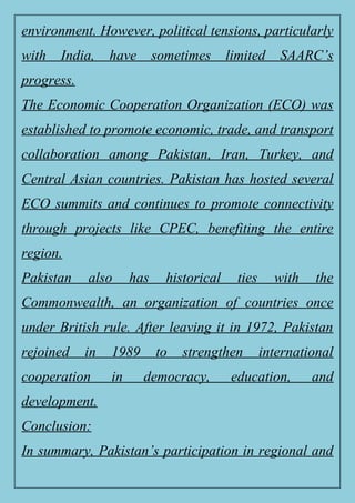 environment. However, political tensions, particularly
with India, have sometimes limited SAARC’s
progress.
The Economic Cooperation Organization (ECO) was
established to promote economic, trade, and transport
collaboration among Pakistan, Iran, Turkey, and
Central Asian countries. Pakistan has hosted several
ECO summits and continues to promote connectivity
through projects like CPEC, benefiting the entire
region.
Pakistan also has historical ties with the
Commonwealth, an organization of countries once
under British rule. After leaving it in 1972, Pakistan
rejoined in 1989 to strengthen international
cooperation in democracy, education, and
development.
Conclusion:
In summary, Pakistan’s participation in regional and
 