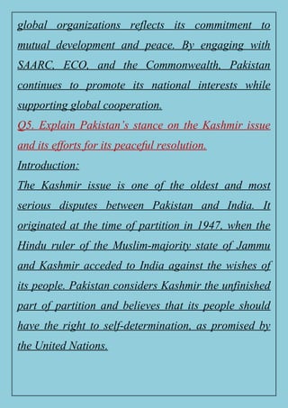 global organizations reflects its commitment to
mutual development and peace. By engaging with
SAARC, ECO, and the Commonwealth, Pakistan
continues to promote its national interests while
supporting global cooperation.
Q5. Explain Pakistan’s stance on the Kashmir issue
and its efforts for its peaceful resolution.
Introduction:
The Kashmir issue is one of the oldest and most
serious disputes between Pakistan and India. It
originated at the time of partition in 1947, when the
Hindu ruler of the Muslim-majority state of Jammu
and Kashmir acceded to India against the wishes of
its people. Pakistan considers Kashmir the unfinished
part of partition and believes that its people should
have the right to self-determination, as promised by
the United Nations.
 