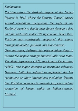 Explanation:
Pakistan raised the Kashmir dispute at the United
Nations in 1948, where the Security Council passed
several resolutions recognizing the right of the
Kashmiri people to decide their future through a free
and fair plebiscite under UN supervision. Since then,
Pakistan has consistently supported this stance
through diplomatic, political, and moral means.
Over the years, Pakistan has tried multiple times to
resolve the dispute through bilateral talks with India.
The Simla Agreement (1972) and Lahore Declaration
(1999) were major attempts to normalize relations.
However, India has refused to implement the UN
resolutions or allow international mediation. Despite
this, Pakistan continues to advocate for peace and the
protection of human rights in Indian-occupied
Kashmir.
 
