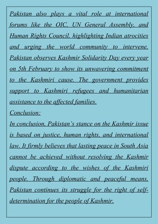 Pakistan also plays a vital role at international
forums like the OIC, UN General Assembly, and
Human Rights Council, highlighting Indian atrocities
and urging the world community to intervene.
Pakistan observes Kashmir Solidarity Day every year
on 5th February to show its unwavering commitment
to the Kashmiri cause. The government provides
support to Kashmiri refugees and humanitarian
assistance to the affected families.
Conclusion:
In conclusion, Pakistan’s stance on the Kashmir issue
is based on justice, human rights, and international
law. It firmly believes that lasting peace in South Asia
cannot be achieved without resolving the Kashmir
dispute according to the wishes of the Kashmiri
people. Through diplomatic and peaceful means,
Pakistan continues its struggle for the right of self-
determination for the people of Kashmir.
 