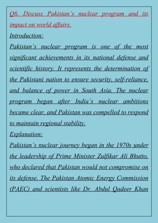Q6. Discuss Pakistan’s nuclear program and its
impact on world affairs.
Introduction:
Pakistan’s nuclear program is one of the most
significant achievements in its national defense and
scientific history. It represents the determination of
the Pakistani nation to ensure security, self-reliance,
and balance of power in South Asia. The nuclear
program began after India’s nuclear ambitions
became clear, and Pakistan was compelled to respond
to maintain regional stability.
Explanation:
Pakistan’s nuclear journey began in the 1970s under
the leadership of Prime Minister Zulfikar Ali Bhutto,
who declared that Pakistan would not compromise on
its defense. The Pakistan Atomic Energy Commission
(PAEC) and scientists like Dr. Abdul Qadeer Khan
 