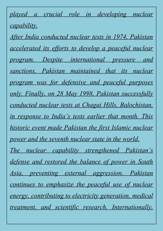 played a crucial role in developing nuclear
capability.
After India conducted nuclear tests in 1974, Pakistan
accelerated its efforts to develop a peaceful nuclear
program. Despite international pressure and
sanctions, Pakistan maintained that its nuclear
program was for defensive and peaceful purposes
only. Finally, on 28 May 1998, Pakistan successfully
conducted nuclear tests at Chagai Hills, Balochistan,
in response to India’s tests earlier that month. This
historic event made Pakistan the first Islamic nuclear
power and the seventh nuclear state in the world.
The nuclear capability strengthened Pakistan’s
defense and restored the balance of power in South
Asia, preventing external aggression. Pakistan
continues to emphasize the peaceful use of nuclear
energy, contributing to electricity generation, medical
treatment, and scientific research. Internationally,
 