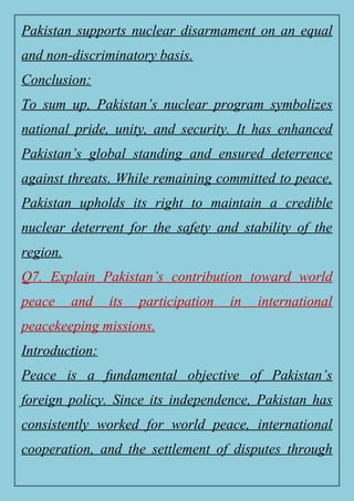 Pakistan supports nuclear disarmament on an equal
and non-discriminatory basis.
Conclusion:
To sum up, Pakistan’s nuclear program symbolizes
national pride, unity, and security. It has enhanced
Pakistan’s global standing and ensured deterrence
against threats. While remaining committed to peace,
Pakistan upholds its right to maintain a credible
nuclear deterrent for the safety and stability of the
region.
Q7. Explain Pakistan’s contribution toward world
peace and its participation in international
peacekeeping missions.
Introduction:
Peace is a fundamental objective of Pakistan’s
foreign policy. Since its independence, Pakistan has
consistently worked for world peace, international
cooperation, and the settlement of disputes through
 