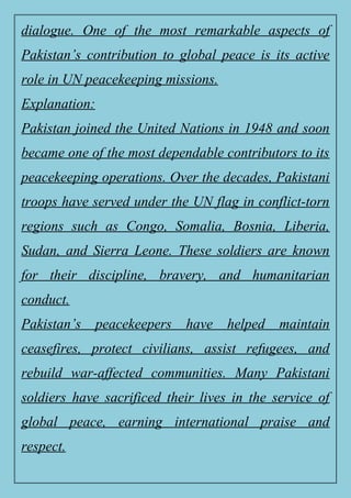 dialogue. One of the most remarkable aspects of
Pakistan’s contribution to global peace is its active
role in UN peacekeeping missions.
Explanation:
Pakistan joined the United Nations in 1948 and soon
became one of the most dependable contributors to its
peacekeeping operations. Over the decades, Pakistani
troops have served under the UN flag in conflict-torn
regions such as Congo, Somalia, Bosnia, Liberia,
Sudan, and Sierra Leone. These soldiers are known
for their discipline, bravery, and humanitarian
conduct.
Pakistan’s peacekeepers have helped maintain
ceasefires, protect civilians, assist refugees, and
rebuild war-affected communities. Many Pakistani
soldiers have sacrificed their lives in the service of
global peace, earning international praise and
respect.
 