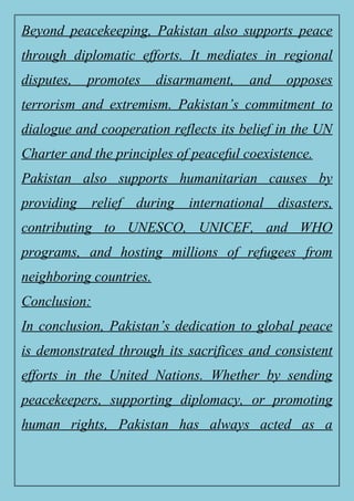 Beyond peacekeeping, Pakistan also supports peace
through diplomatic efforts. It mediates in regional
disputes, promotes disarmament, and opposes
terrorism and extremism. Pakistan’s commitment to
dialogue and cooperation reflects its belief in the UN
Charter and the principles of peaceful coexistence.
Pakistan also supports humanitarian causes by
providing relief during international disasters,
contributing to UNESCO, UNICEF, and WHO
programs, and hosting millions of refugees from
neighboring countries.
Conclusion:
In conclusion, Pakistan’s dedication to global peace
is demonstrated through its sacrifices and consistent
efforts in the United Nations. Whether by sending
peacekeepers, supporting diplomacy, or promoting
human rights, Pakistan has always acted as a
 