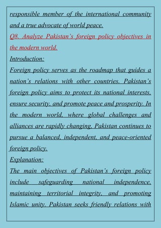 responsible member of the international community
and a true advocate of world peace.
Q8. Analyze Pakistan’s foreign policy objectives in
the modern world.
Introduction:
Foreign policy serves as the roadmap that guides a
nation’s relations with other countries. Pakistan’s
foreign policy aims to protect its national interests,
ensure security, and promote peace and prosperity. In
the modern world, where global challenges and
alliances are rapidly changing, Pakistan continues to
pursue a balanced, independent, and peace-oriented
foreign policy.
Explanation:
The main objectives of Pakistan’s foreign policy
include safeguarding national independence,
maintaining territorial integrity, and promoting
Islamic unity. Pakistan seeks friendly relations with
 