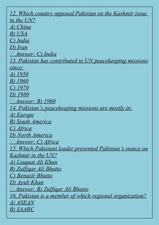 12. Which country opposed Pakistan on the Kashmir issue
in the UN?
A) China
B) USA
C) India
D) Iran
✅ Answer: C) India
13. Pakistan has contributed to UN peacekeeping missions
since:
A) 1950
B) 1960
C) 1970
D) 1980
✅ Answer: B) 1960
14. Pakistan’s peacekeeping missions are mostly in:
A) Europe
B) South America
C) Africa
D) North America
✅ Answer: C) Africa
15. Which Pakistani leader presented Pakistan’s stance on
Kashmir in the UN?
A) Liaquat Ali Khan
B) Zulfiqar Ali Bhutto
C) Benazir Bhutto
D) Ayub Khan
✅ Answer: B) Zulfiqar Ali Bhutto
16. Pakistan is a member of which regional organization?
A) ASEAN
B) SAARC
 