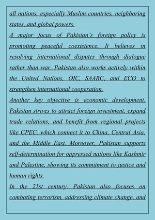 all nations, especially Muslim countries, neighboring
states, and global powers.
A major focus of Pakistan’s foreign policy is
promoting peaceful coexistence. It believes in
resolving international disputes through dialogue
rather than war. Pakistan also works actively within
the United Nations, OIC, SAARC, and ECO to
strengthen international cooperation.
Another key objective is economic development.
Pakistan strives to attract foreign investment, expand
trade relations, and benefit from regional projects
like CPEC, which connect it to China, Central Asia,
and the Middle East. Moreover, Pakistan supports
self-determination for oppressed nations like Kashmir
and Palestine, showing its commitment to justice and
human rights.
In the 21st century, Pakistan also focuses on
combating terrorism, addressing climate change, and
 