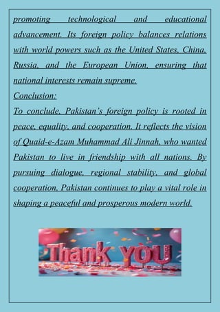 promoting technological and educational
advancement. Its foreign policy balances relations
with world powers such as the United States, China,
Russia, and the European Union, ensuring that
national interests remain supreme.
Conclusion:
To conclude, Pakistan’s foreign policy is rooted in
peace, equality, and cooperation. It reflects the vision
of Quaid-e-Azam Muhammad Ali Jinnah, who wanted
Pakistan to live in friendship with all nations. By
pursuing dialogue, regional stability, and global
cooperation, Pakistan continues to play a vital role in
shaping a peaceful and prosperous modern world.
 