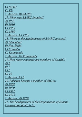 C) NATO
D) EU
✅ Answer: B) SAARC
17. When was SAARC founded?
A) 1975
B) 1980
C) 1985
D) 1990
✅ Answer: C) 1985
18. Where is the headquarters of SAARC located?
A) Islamabad
B) New Delhi
C) Colombo
D) Kathmandu
✅ Answer: D) Kathmandu
19. How many countries are members of SAARC?
A) 6
B) 7
C) 8
D) 10
✅ Answer: C) 8
20. Pakistan became a member of OIC in:
A) 1969
B) 1970
C) 1971
D) 1972
✅ Answer: A) 1969
21. The headquarters of the Organization of Islamic
Cooperation (OIC) is in:
 