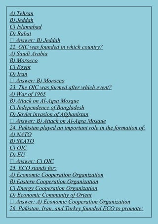 A) Tehran
B) Jeddah
C) Islamabad
D) Rabat
✅ Answer: B) Jeddah
22. OIC was founded in which country?
A) Saudi Arabia
B) Morocco
C) Egypt
D) Iran
✅ Answer: B) Morocco
23. The OIC was formed after which event?
A) War of 1965
B) Attack on Al-Aqsa Mosque
C) Independence of Bangladesh
D) Soviet invasion of Afghanistan
✅ Answer: B) Attack on Al-Aqsa Mosque
24. Pakistan played an important role in the formation of:
A) NATO
B) SEATO
C) OIC
D) EU
✅ Answer: C) OIC
25. ECO stands for:
A) Economic Cooperation Organization
B) Eastern Cooperation Organization
C) Energy Cooperation Organization
D) Economic Community of Orient
✅ Answer: A) Economic Cooperation Organization
26. Pakistan, Iran, and Turkey founded ECO to promote:
 