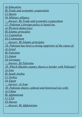 A) Education
B) Trade and economic cooperation
C) Sports
D) Military alliance
✅ Answer: B) Trade and economic cooperation
27. Pakistan’s foreign policy is based on:
A) Western democracy
B) Islamic principles
C) Capitalism
D) Communism
✅ Answer: B) Islamic principles
28. Pakistan has been a strong supporter of the cause of:
A) Israel
B) Palestine
C) Japan
D) Germany
✅ Answer: B) Palestine
29. Which Muslim country shares a border with Pakistan?
A) Iran
B) Saudi Arabia
C) Turkey
D) Egypt
✅ Answer: A) Iran
30. Pakistan shares cultural and historical ties with:
A) China
B) Afghanistan
C) USA
D) Russia
✅ Answer: B) Afghanistan
 