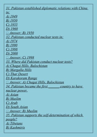 31. Pakistan established diplomatic relations with China
in:
A) 1949
B) 1950
C) 1955
D) 1960
✅ Answer: B) 1950
32. Pakistan conducted nuclear tests in:
A) 1974
B) 1990
C) 1998
D) 2000
✅ Answer: C) 1998
33. Where did Pakistan conduct nuclear tests?
A) Chagai Hills, Balochistan
B) Margalla Hills
C) Thar Desert
D) Karakoram Range
✅ Answer: A) Chagai Hills, Balochistan
34. Pakistan became the first ______ country to have
nuclear power.
A) Asian
B) Muslim
C) Arab
D) South Asian
✅ Answer: B) Muslim
35. Pakistan supports the self-determination of which
people?
A) Tibetans
B) Kashmiris
 