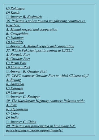 C) Rohingya
D) Kurds
✅ Answer: B) Kashmiris
36. Pakistan’s policy toward neighboring countries is
based on:
A) Mutual respect and cooperation
B) Competition
C) Isolation
D) Hostility
✅ Answer: A) Mutual respect and cooperation
37. Which Pakistani port is central to CPEC?
A) Karachi Port
B) Gwadar Port
C) Pasni Port
D) Ormara Port
✅ Answer: B) Gwadar Port
38. CPEC connects Gwadar Port to which Chinese city?
A) Beijing
B) Shanghai
C) Kashgar
D) Chengdu
✅ Answer: C) Kashgar
39. The Karakoram Highway connects Pakistan with:
A) Iran
B) Afghanistan
C) China
D) India
✅ Answer: C) China
40. Pakistan has participated in how many UN
peacekeeping missions approximately?
 