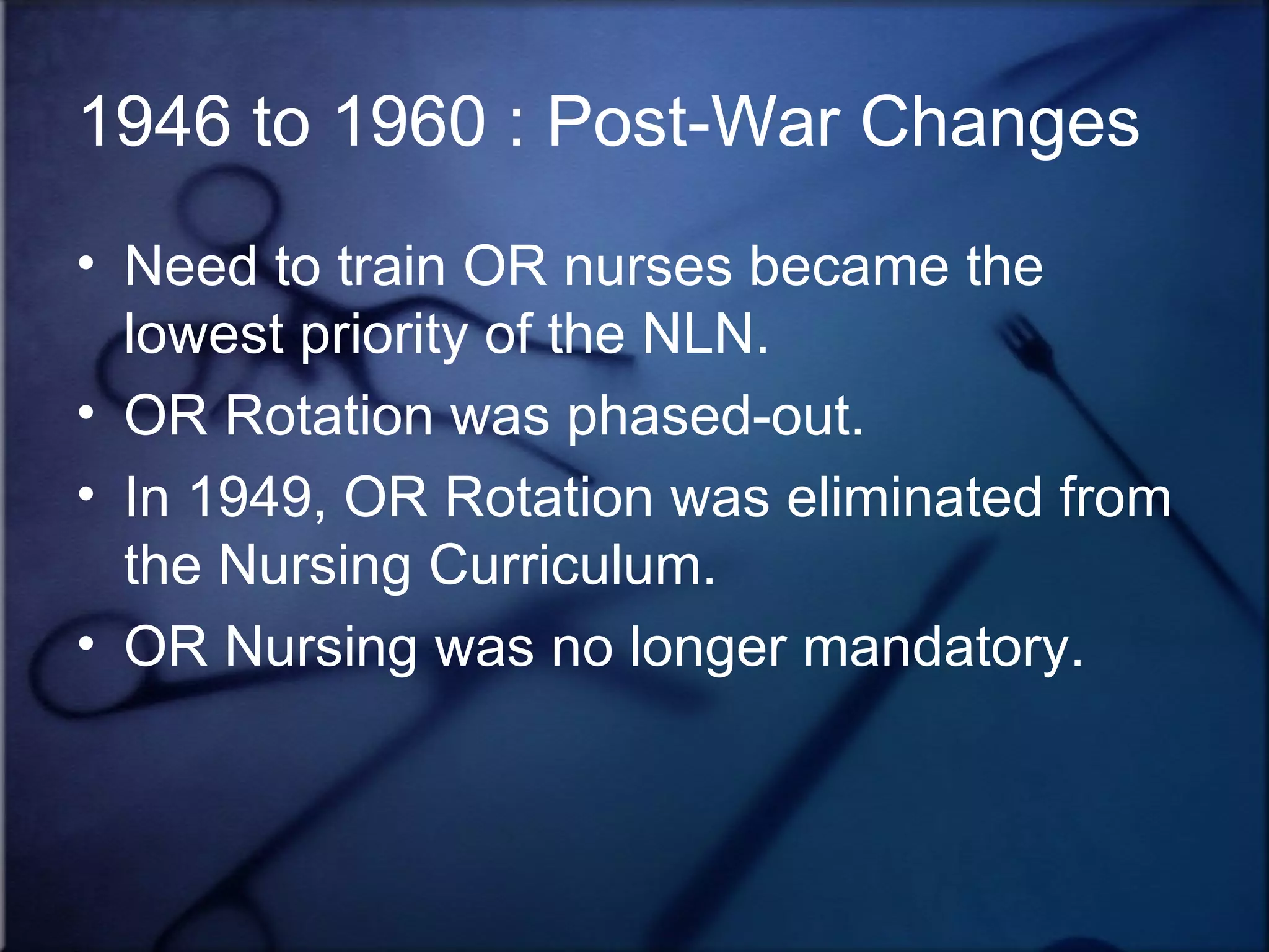 1946 to 1960 : Post-War Changes Need to train OR nurses became the lowest priority of the NLN. OR Rotation was phased-out. In 1949, OR Rotation was eliminated from the Nursing Curriculum. OR Nursing was no longer mandatory. 