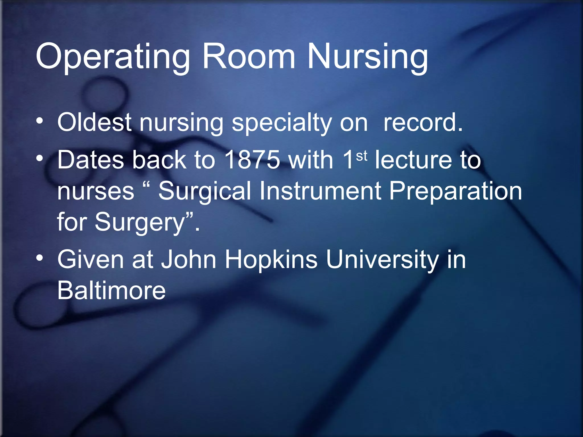 Operating Room Nursing Oldest nursing specialty on  record. Dates back to 1875 with 1 st  lecture to nurses “ Surgical Instrument Preparation for Surgery”.  Given at John Hopkins University in Baltimore 