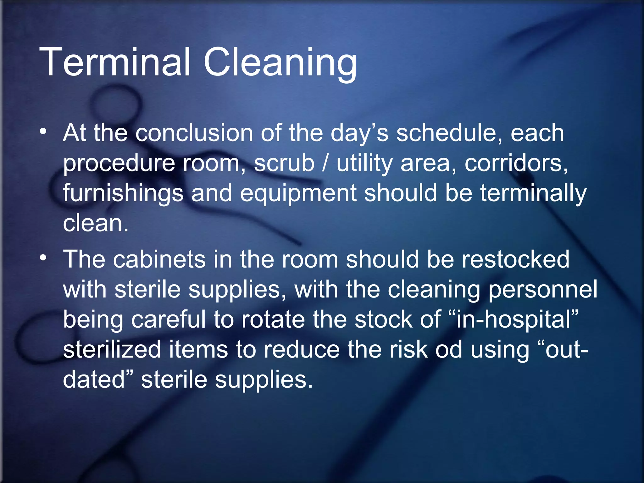 Terminal Cleaning At the conclusion of the day’s schedule, each procedure room, scrub / utility area, corridors, furnishings and equipment should be terminally clean.  The cabinets in the room should be restocked with sterile supplies, with the cleaning personnel being careful to rotate the stock of “in-hospital” sterilized items to reduce the risk od using “out-dated” sterile supplies.  