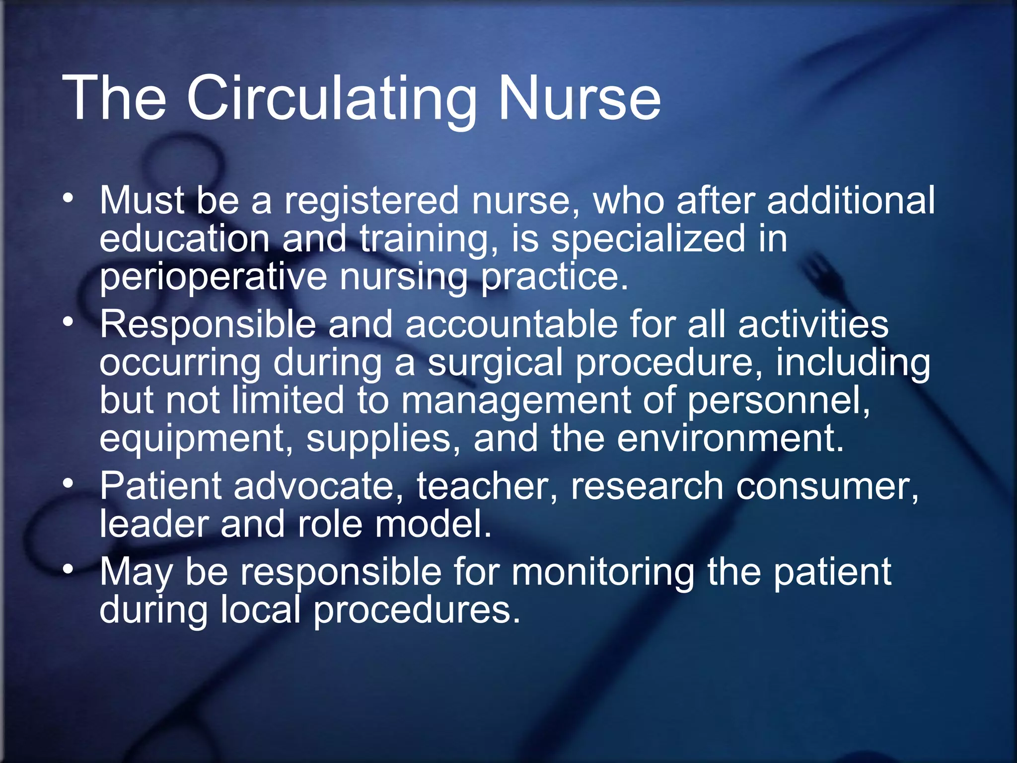 The Circulating Nurse Must be a registered nurse, who after additional education and training, is specialized in perioperative nursing practice. Responsible and accountable for all activities occurring during a surgical procedure, including but not limited to management of personnel, equipment, supplies, and the environment. Patient advocate, teacher, research consumer, leader and role model. May be responsible for monitoring the patient during local procedures.  