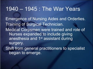 1940 – 1945 : The War Years Emergence of Nursing Aides and Orderlies. Training of Surgical Technician. Medical Corpsmen were trained and role of Nurses expanded to include giving anesthesia and 1 st  assistant during surgery. Shift from general practitioners to specialist began to emerge.  