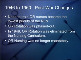 1946 to 1960 : Post-War Changes Need to train OR nurses became the lowest priority of the NLN. OR Rotation was phased-out. In 1949, OR Rotation was eliminated from the Nursing Curriculum. OR Nursing was no longer mandatory. 