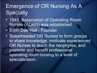 Emergence of OR Nursing As A Specialty 1949, Association of Operating Room Nurses (AORN) was established.  Edith Dee Hall - Founder Spearheaded OR Nurses to form groups to share knowledge, motivate experienced OR Nurses to teach the neophytes, and promote and benefit professional operating room nursing to a level of specialization. 