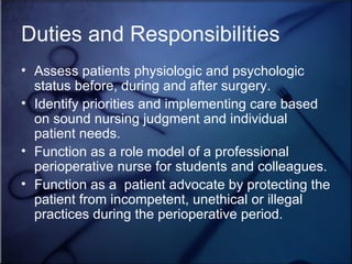 Duties and Responsibilities Assess patients physiologic and psychologic status before, during and after surgery.  Identify priorities and implementing care based on sound nursing judgment and individual patient needs. Function as a role model of a professional perioperative nurse for students and colleagues. Function as a  patient advocate by protecting the patient from incompetent, unethical or illegal practices during the perioperative period.  