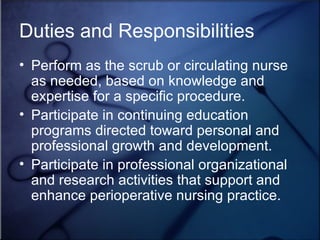 Perform as the scrub or circulating nurse as needed, based on knowledge and expertise for a specific procedure. Participate in continuing education programs directed toward personal and professional growth and development.  Participate in professional organizational and research activities that support and enhance perioperative nursing practice. Duties and Responsibilities 