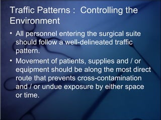 Traffic Patterns :  Controlling the Environment All personnel entering the surgical suite should follow a well-delineated traffic pattern. Movement of patients, supplies and / or equipment should be along the most direct route that prevents cross-contamination and / or undue exposure by either space or time. 